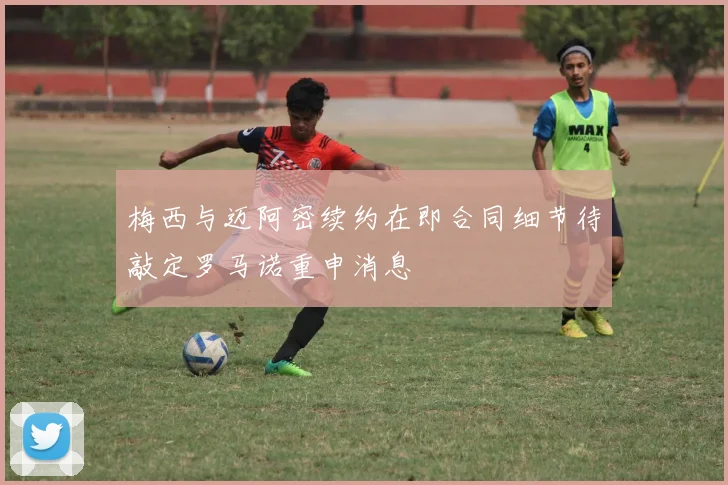 梅西与迈阿密续约在即合同细节待敲定罗马诺重申消息