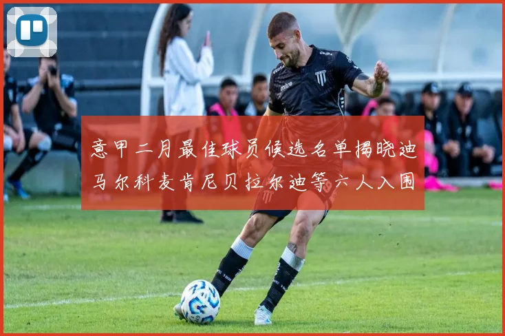 意甲二月最佳球员候选名单揭晓迪马尔科麦肯尼贝拉尔迪等六人入围