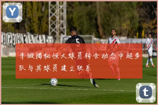 李璇揭秘恒大球员转会动态中超多队与其球员建立联系