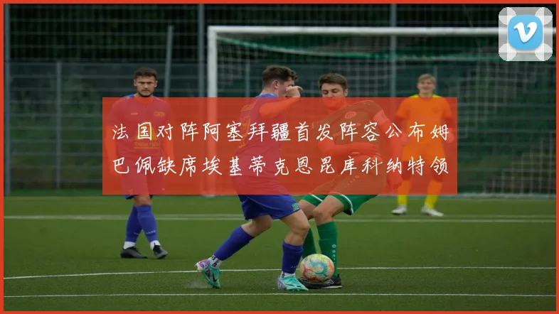 法国对阵阿塞拜疆首发阵容公布姆巴佩缺席埃基蒂克恩昆库科纳特领衔出战