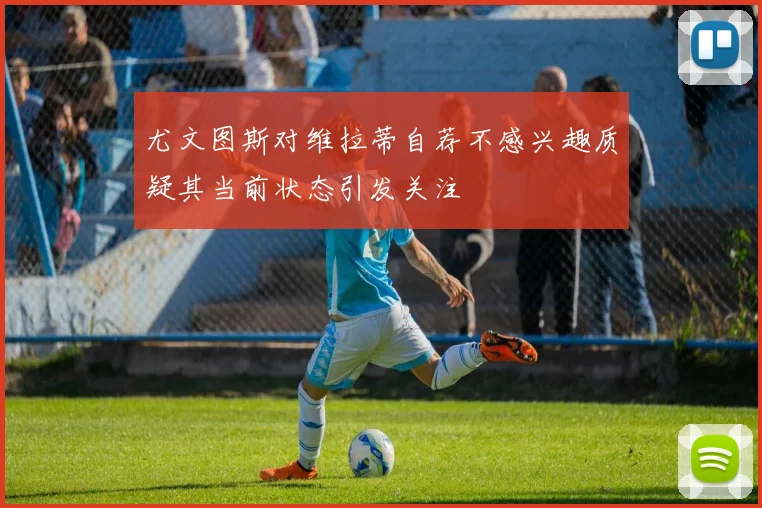 尤文图斯对维拉蒂自荐不感兴趣质疑其当前状态引发关注