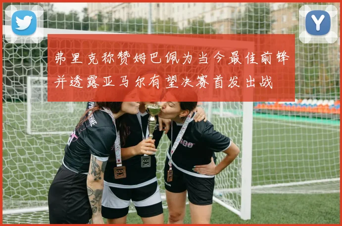 弗里克称赞姆巴佩为当今最佳前锋并透露亚马尔有望决赛首发出战