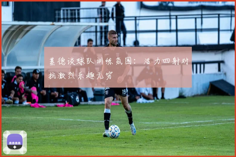 基德谈球队训练氛围：活力四射对抗激烈乐趣无穷