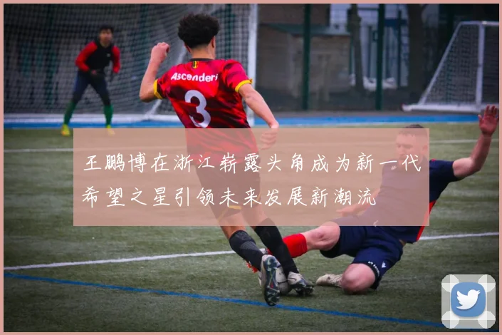 王鹏博在浙江崭露头角成为新一代希望之星引领未来发展新潮流
