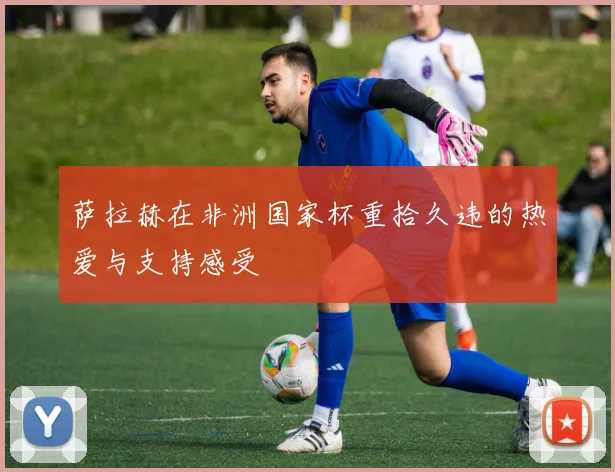 萨拉赫在非洲国家杯重拾久违的热爱与支持感受