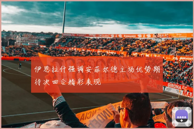 伊恩拉什强调安菲尔德主场优势期待次回合精彩表现