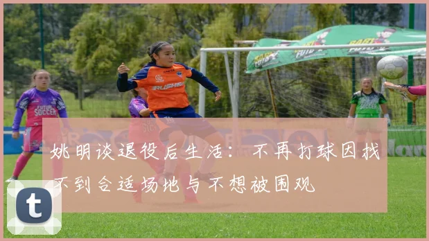 姚明谈退役后生活：不再打球因找不到合适场地与不想被围观