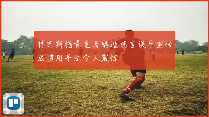 特巴斯指责皇马编造谎言误导宣传成惯用手法令人震惊