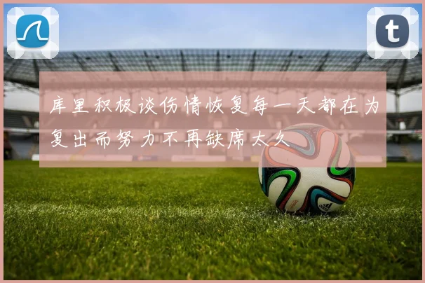 库里积极谈伤情恢复每一天都在为复出而努力不再缺席太久
