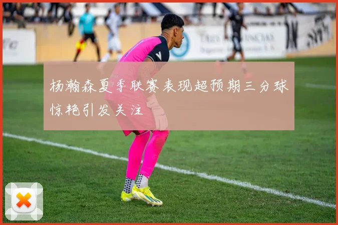 杨瀚森夏季联赛表现超预期三分球惊艳引发关注