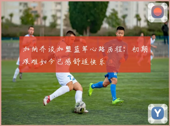 加纳乔谈加盟蓝军心路历程：初期艰难如今已感舒适快乐