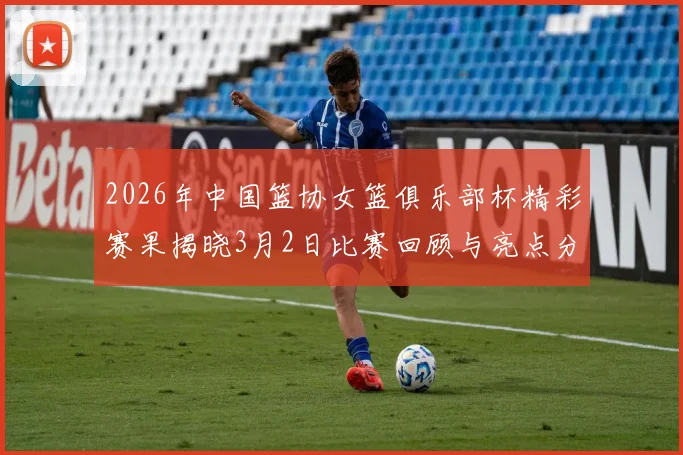 2026年中国篮协女篮俱乐部杯精彩赛果揭晓3月2日比赛回顾与亮点分析