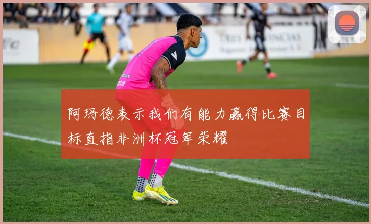 阿玛德表示我们有能力赢得比赛目标直指非洲杯冠军荣耀