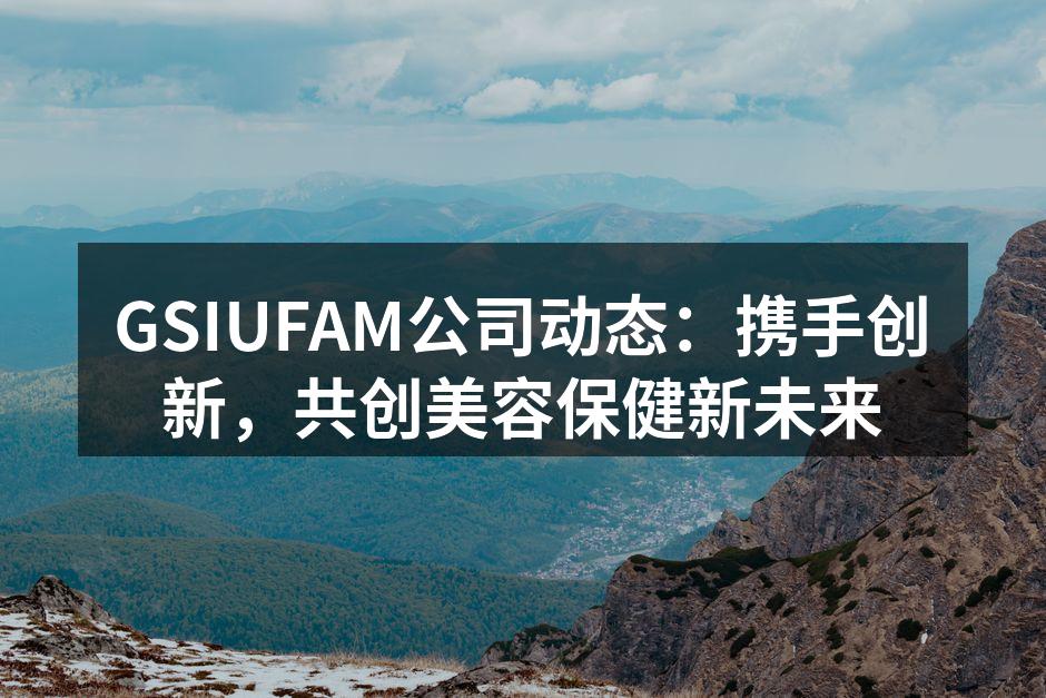 GSIUFAM公司动态：携手创新，共创美